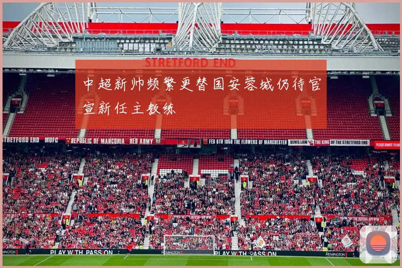 中超新帅频繁更替国安蓉城仍待官宣新任主教练