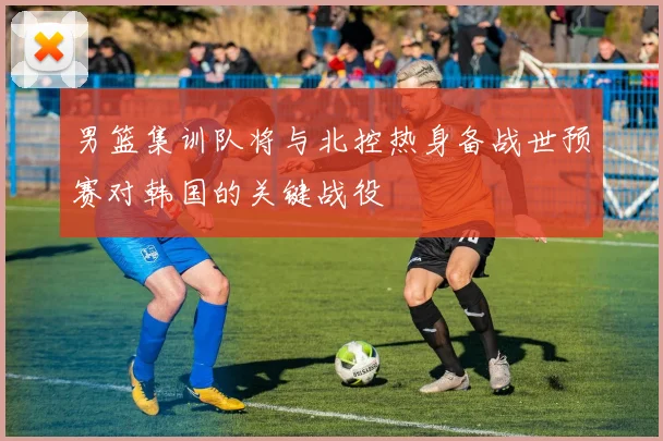 男篮集训队将与北控热身备战世预赛对韩国的关键战役