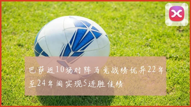 巴萨近10场对阵马竞战绩优异22年至24年间实现5连胜佳绩
