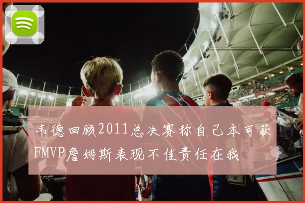 韦德回顾2011总决赛称自己本可获FMVP詹姆斯表现不佳责任在我
