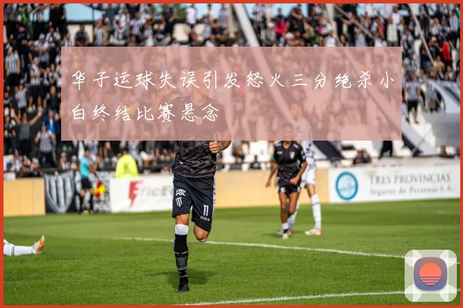 华子运球失误引发怒火三分绝杀小白终结比赛悬念
