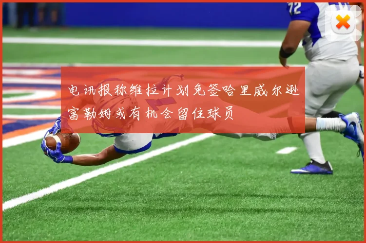 电讯报称维拉计划免签哈里威尔逊富勒姆或有机会留住球员