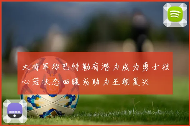 大将军称巴特勒有潜力成为勇士核心若状态回暖或助力王朝复兴