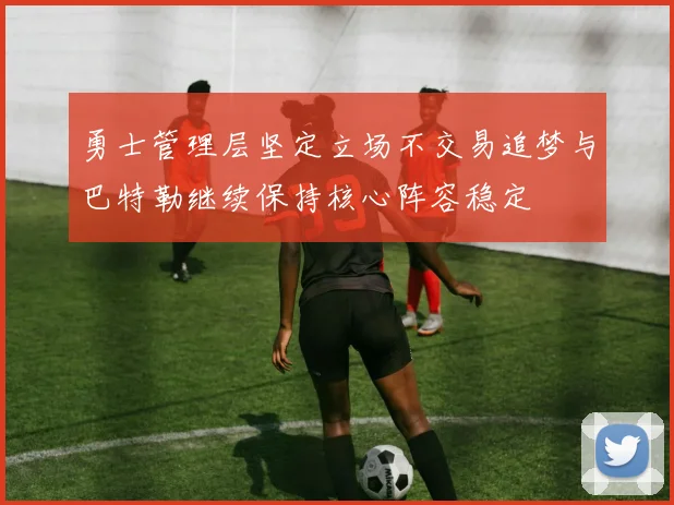 勇士管理层坚定立场不交易追梦与巴特勒继续保持核心阵容稳定