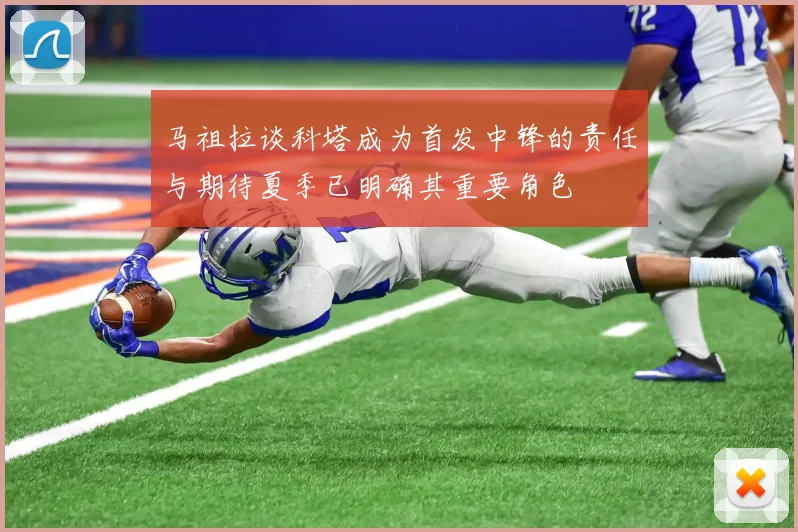 马祖拉谈科塔成为首发中锋的责任与期待夏季已明确其重要角色
