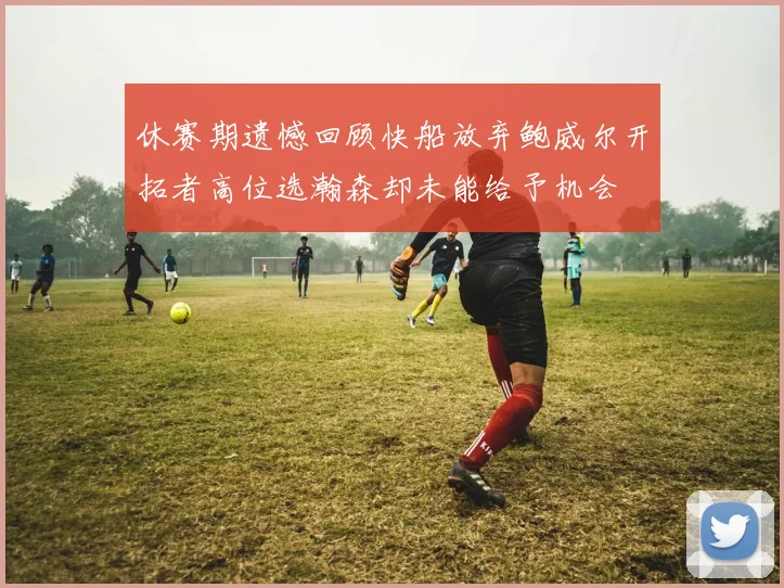 休赛期遗憾回顾快船放弃鲍威尔开拓者高位选瀚森却未能给予机会