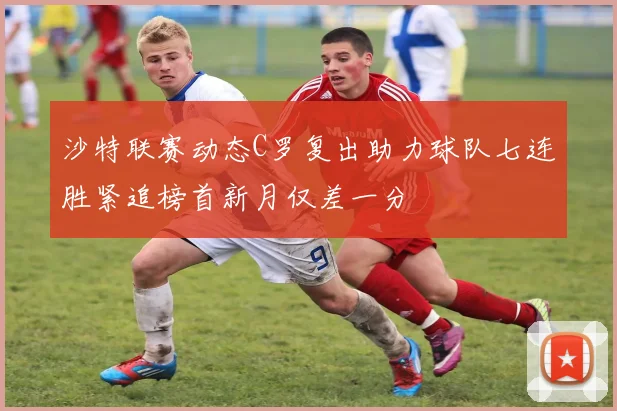 沙特联赛动态C罗复出助力球队七连胜紧追榜首新月仅差一分