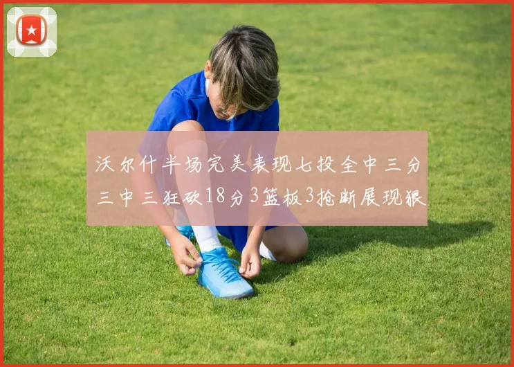 沃尔什半场完美表现七投全中三分三中三狂砍18分3篮板3抢断展现狠人风范