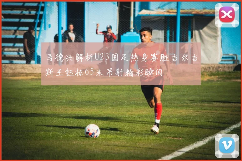 马德兴解析U23国足热身赛胜吉尔吉斯王钰栋65米吊射精彩瞬间