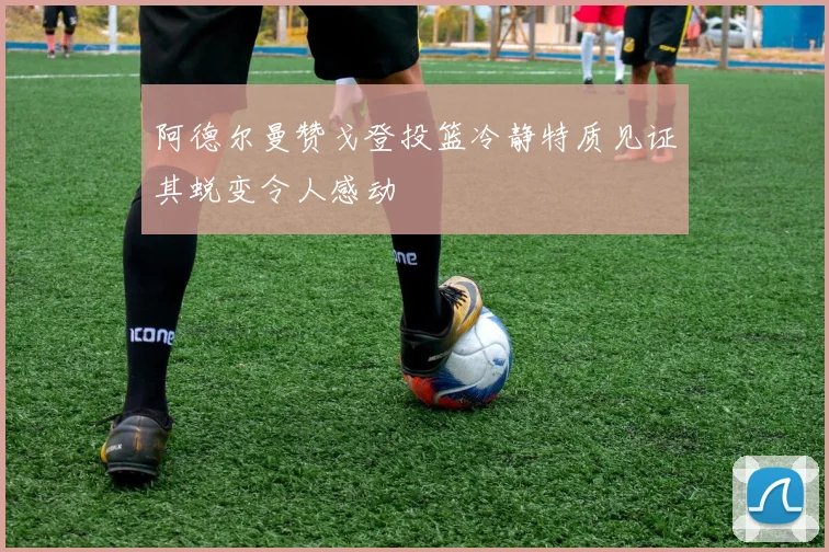 阿德尔曼赞戈登投篮冷静特质见证其蜕变令人感动