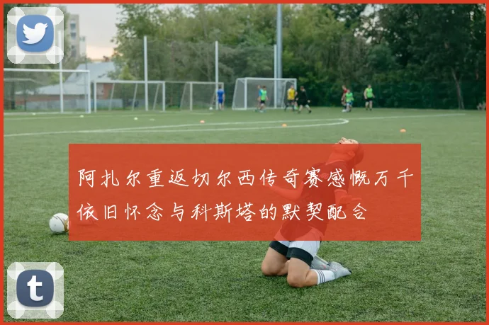 阿扎尔重返切尔西传奇赛感慨万千依旧怀念与科斯塔的默契配合