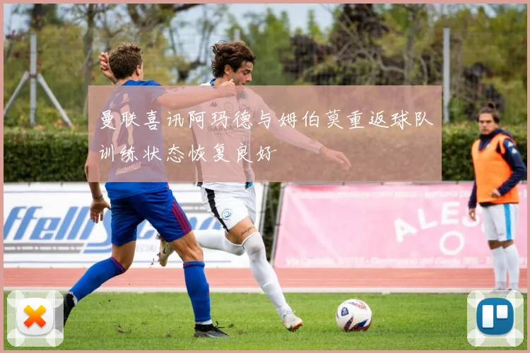 曼联喜讯阿玛德与姆伯莫重返球队训练状态恢复良好