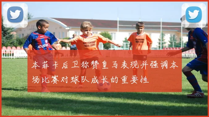 本菲卡后卫称赞皇马表现并强调本场比赛对球队成长的重要性