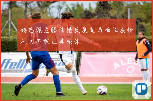 姆巴佩左膝伤情反复皇马面临成绩压力不敢让其轮休