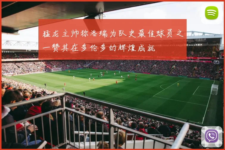 猛龙主帅称洛瑞为队史最佳球员之一赞其在多伦多的辉煌成就