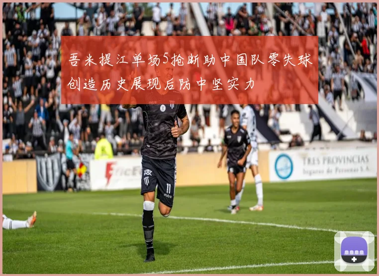 吾米提江单场5抢断助中国队零失球创造历史展现后防中坚实力