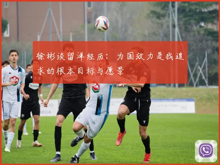 徐彬谈留洋经历：为国效力是我追求的根本目标与愿景