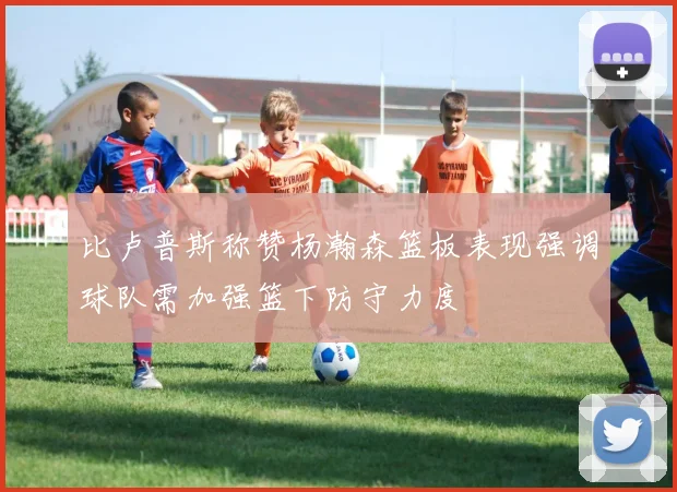 比卢普斯称赞杨瀚森篮板表现强调球队需加强篮下防守力度