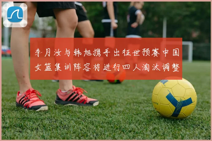 李月汝与韩旭携手出征世预赛中国女篮集训阵容将进行四人淘汰调整