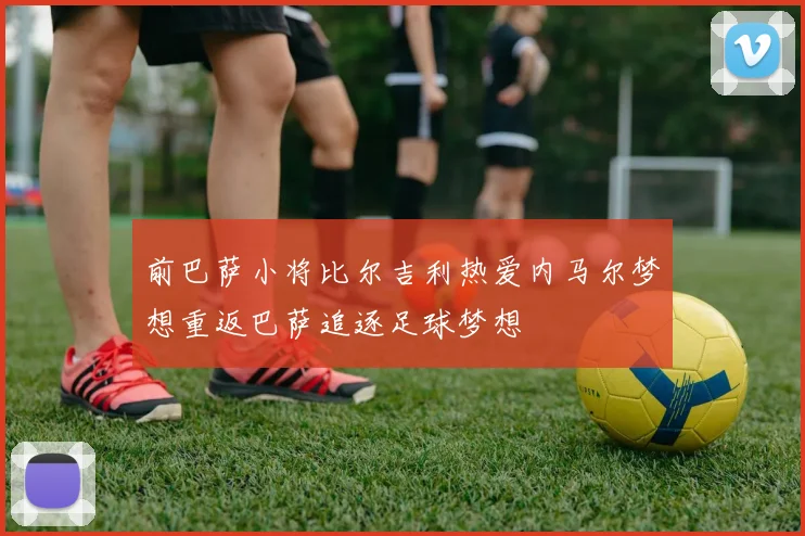 前巴萨小将比尔吉利热爱内马尔梦想重返巴萨追逐足球梦想